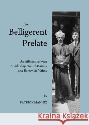The Belligerent Prelate: An Alliance Between Archbishop Daniel Mannix and Eamon de Valera Mannix, Patrick 9781443846189
