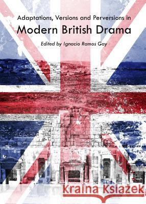 Adaptations, Versions and Perversions in Modern British Drama Ignacio Ramos Gay 9781443847001 Cambridge Scholars Publishing