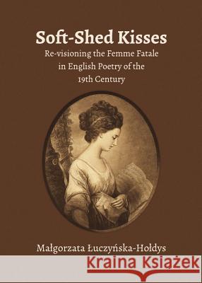 Soft-Shed Kisses: Re-Visioning the Femme Fatale in English Poetry of the 19th Century Magorzata Uczynska-Hodys 9781443847803 Cambridge Scholars Publishing