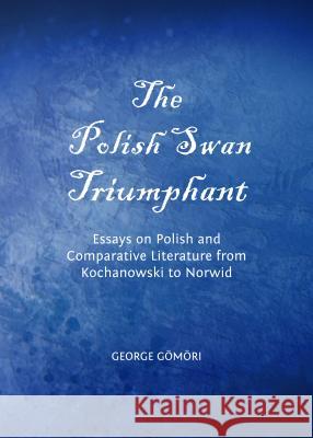 The Polish Swan Triumphant: Essays on Polish and Comparative Literature from Kochanowski to Norwid George Gomori 9781443849692 Cambridge Scholars Publishing