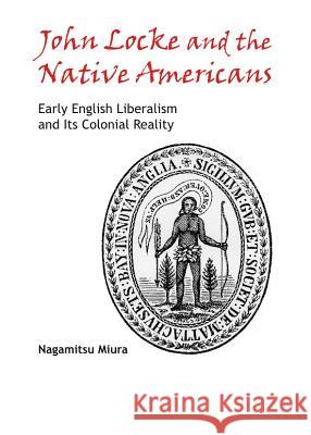 John Locke and the Native Americans: Early English Liberalism and Its Colonial Reality Nagamitsu Miura 9781443849760 Cambridge Scholars Publishing