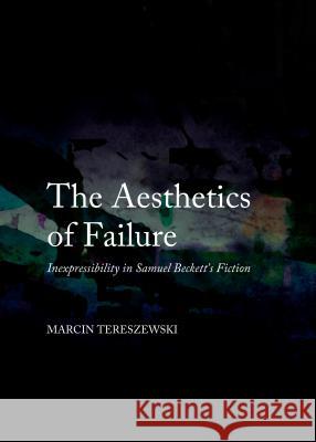 The Aesthetics of Failure: Inexpressibility in Samuel Beckett's Fiction Marcin Tereszewski 9781443850438 Cambridge Scholars Publishing