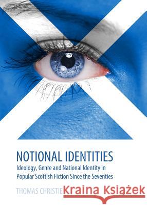 Notional Identities: Ideology, Genre and National Identity in Popular Scottish Fiction Since the Seventies Thomas Christie 9781443850568