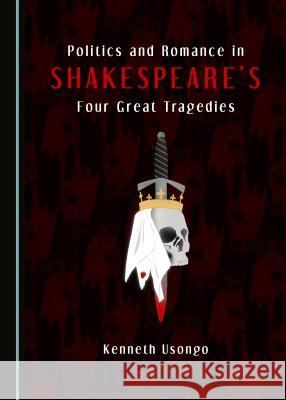 Politics and Romance in Shakespeareâ (Tm)S Four Great Tragedies Usongo, Kenneth 9781443851855 Cambridge Scholars Publishing