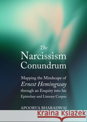 The Narcissism Conundrum: Mapping the Mindscape of Ernest Hemingway Through an Enquiry Into His Epistolary and Literary Corpus Apoorva Bharadwaj 9781443852739