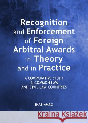Recognition and Enforcement of Foreign Arbitral Awards in Theory and in Practice : A Comparative Study in Common Law and Civil Law Countries Ihab Amro 9781443852951