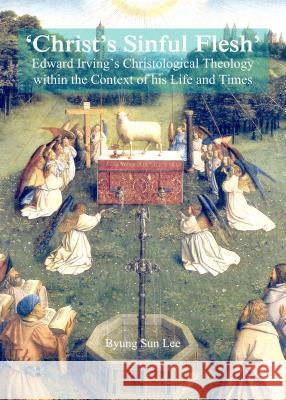 'Christ's Sinful Flesh': Edward Irving's Christological Theology Within the Context of His Life and Times Byung Sun Lee 9781443853125