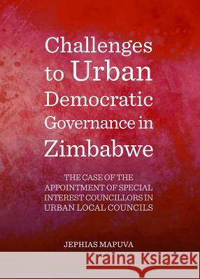 Challenges to Urban Democratic Governance in Zimbabwe: The Case of the Appointment of Special Interest Councillors in Urban Local Councils Jephias Mapuva 9781443853569 Cambridge Scholars Publishing