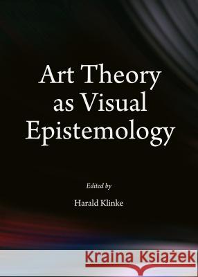 Art Theory as Visual Epistemology Harald Klinke 9781443854399