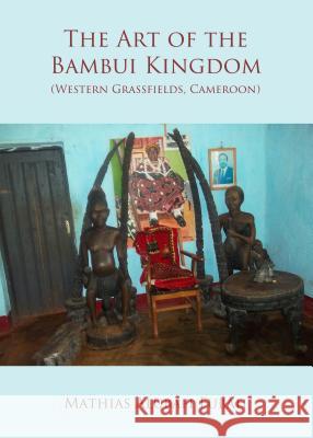 The Art of the Bambui Kingdom (Western Grassfields, Cameroon) Mathias Alubafi Fubah 9781443856690 Cambridge Scholars Publishing