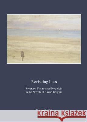 Revisiting Loss: Memory, Trauma and Nostalgia in the Novels of Kazuo Ishiguro Wojciech Drag 9781443860574