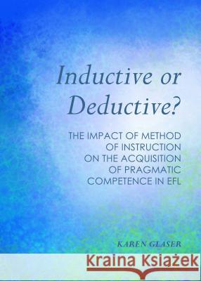 Inductive or Deductive?: The Impact of Method of Instruction on the Acquisition of Pragmatic Competence in Efl Karen Glaser 9781443866538