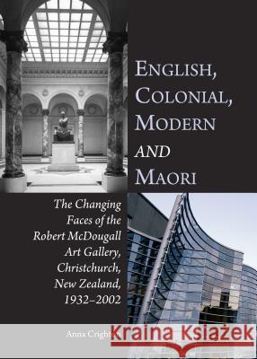 English, Colonial, Modern and Maori: The Changing Faces of the Robert McDougall Art Gallery, Christchurch, New Zealand, 1932-2002 Crighton, Anna 9781443866941
