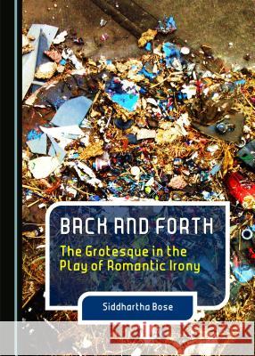 Back and Forth: The Grotesque in the Play of Romantic Irony Siddhartha Bose 9781443870542