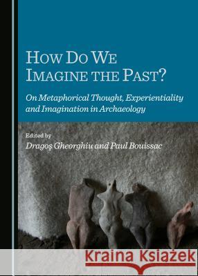 How Do We Imagine the Past? on Metaphorical Thought, Experientiality and Imagination in Archaeology Bouissac, Paul 9781443871310