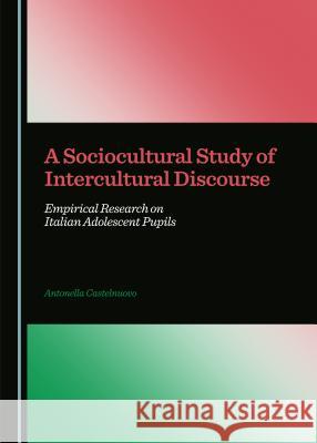 A Sociocultural Study of Intercultural Discourse: Empirical Research on Italian Adolescent Pupils Antonella Castelnuovo 9781443872003