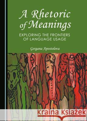 A Rhetoric of Meanings: Exploring the Frontiers of Language Usage Gergana Apostolova 9781443872126 Cambridge Scholars Publishing