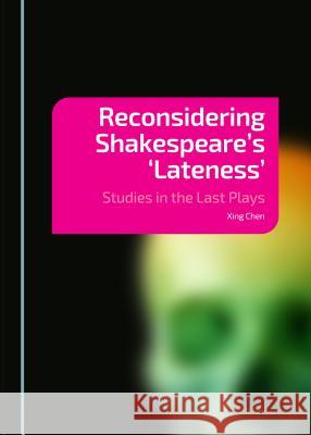 Reconsidering Shakespeare's 'Lateness': Studies in the Last Plays Xing Chen 9781443872362 Cambridge Scholars Publishing