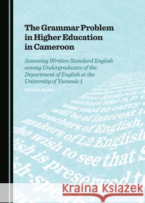 The Grammar Problem in Higher Education in Cameroon: Assessing Written Standard English Among Undergraduates of the Department of English at the Unive Miriam Ayafor 9781443872690