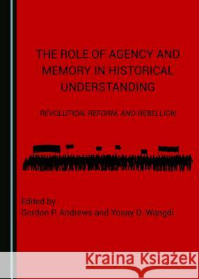 The Role of Agency and Memory in Historical Understanding: Revolution, Reform, and Rebellion Gordon P. Andrews Yosay D. Wangdi 9781443873598
