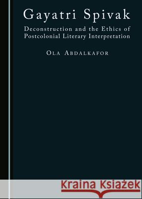 Gayatri Spivak: Deconstruction and the Ethics of Postcolonial Literary Interpretation Ola Abdalkafor 9781443874670 Cambridge Scholars Publishing