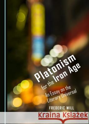 Platonism for the Iron Age: An Essay on the Literary Universal Frederic Will 9781443876230 Cambridge Scholars Publishing