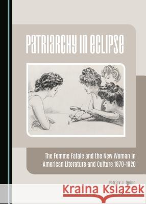 Patriarchy in Eclipse: The Femme Fatale and the New Woman in American Literature and Culture 1870-1920 Patrick J. Quinn 9781443876513