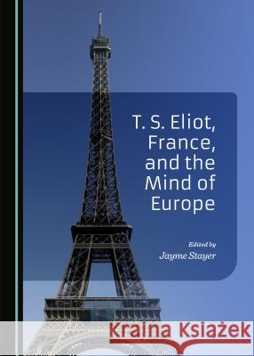 T. S. Eliot, France, and the Mind of Europe Jayme Stayer 9781443877381