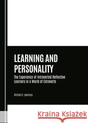 Learning and Personality: The Experience of Introverted Reflective Learners in a World of Extroverts William K. Lawrence 9781443878074