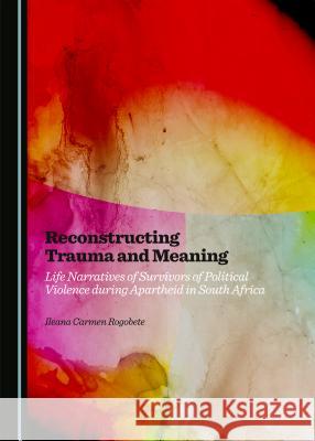 Reconstructing Trauma and Meaning: Life Narratives of Survivors of Political Violence During Apartheid in South Africa Ileana Carmen Rogobete 9781443880091 Cambridge Scholars Publishing