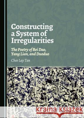 Constructing a System of Irregularities: The Poetry of Bei DAO, Yang Lian, and Duoduo Chee Lay Tan 9781443880268 Cambridge Scholars Publishing