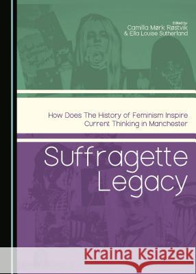 Suffragette Legacy: How Does the History of Feminism Inspire Current Thinking in Manchester Camilla Mork Rostvik Louise Sutherland Camilla Mark Rastvik 9781443880336
