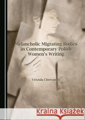 Melancholic Migrating Bodies in Contemporary Polish Women's Writing Urszula Chowaniec 9781443880978 Cambridge Scholars Publishing