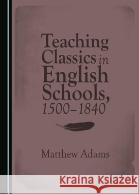 Teaching Classics in English Schools, 1500-1840 Matthew Adams 9781443881142
