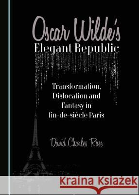 Oscar Wilde's Elegant Republic: Transformation, Dislocation and Fantasy in Fin-de-Sia]cle Paris David Charles Rose 9781443883603