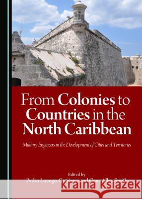 From Colonies to Countries in the North Caribbean: Military Engineers in the Development of Cities and Territories Pedro Luengo-Gutierrez Gene Allen Pedr Gene Allen Smith 9781443885362 Cambridge Scholars Publishing