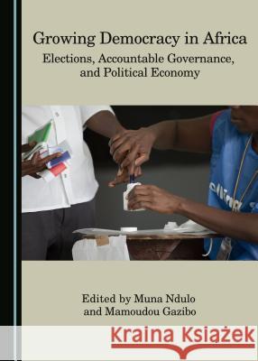 Growing Democracy in Africa: Elections, Accountable Governance, and Political Economy Mamoudou Gazibo Muna Ndulo Muna Ndulo 9781443885478 Cambridge Scholars Publishing