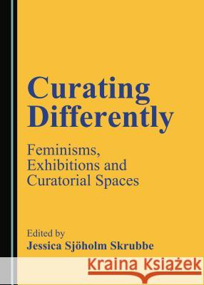 Curating Differently: Feminisms, Exhibitions and Curatorial Spaces Jessica Sjoholm Skrubbe 9781443885775 Cambridge Scholars Publishing