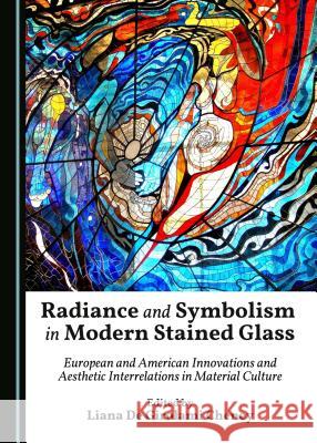 Radiance and Symbolism in Modern Stained Glass: European and American Innovations and Aesthetic Interrelations in Material Culture Liana De Cheney Liana De Girolami Cheney 9781443885850 Cambridge Scholars Publishing