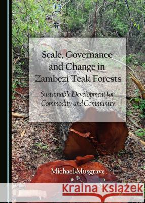 Scale, Governance and Change in Zambezi Teak Forests: Sustainable Development for Commodity and Community Michael Musgrave 9781443887151 Cambridge Scholars Publishing