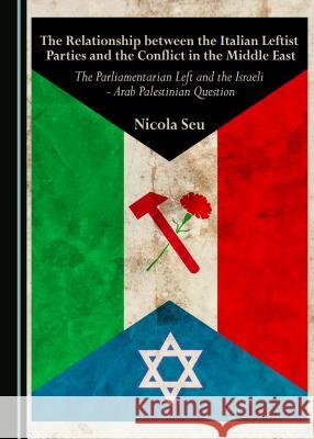 The Relationship Between the Italian Leftist Parties and the Conflict in the Middle East: The Parliamentarian Left and the Israeli - Arab Palestinian Nicola Seu 9781443888059 Cambridge Scholars Publishing