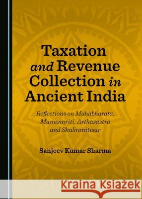 Taxation and Revenue Collection in Ancient India: Reflections on Mahabharata, Manusmriti, Arthasastra and Shukranitisar Sanjeev Kumar Sharma 9781443889131 Cambridge Scholars Publishing (RJ)
