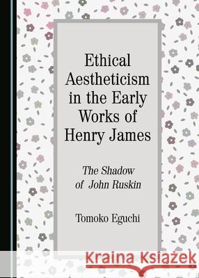 Ethical Aestheticism in the Early Works of Henry James: The Shadow of John Ruskin Tomoko Eguchi 9781443890397
