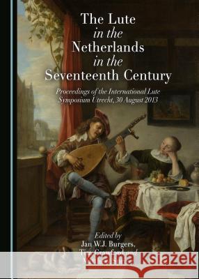 The Lute in the Netherlands in the Seventeenth Century: Proceedings of the International Lute Symposium Utrecht, 30 August 2013 Jan W.J. Burgers, Tim Crawford, Matthew Spring 9781443890755