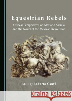 Equestrian Rebels: Critical Perspectives on Mariano Azuela and the Novel of the Mexican Revolution Roberto Cantú 9781443890823