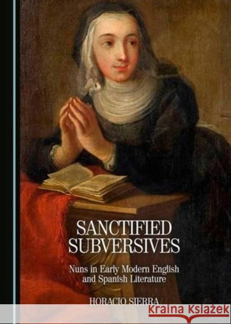 Sanctified Subversives: Nuns in Early Modern English and Spanish Literature Horacio Sierra 9781443891127