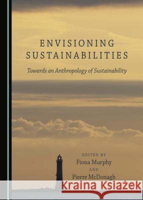 Envisioning Sustainabilities: Towards an Anthropology of Sustainability Pierre McDonagh, Fiona Murphy 9781443895378 Cambridge Scholars Publishing (RJ)