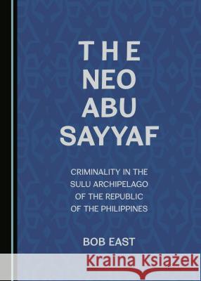 The Neo Abu Sayyaf: Criminality in the Sulu Archipelago of the Republic of the Philippines Bob East 9781443897334 Cambridge Scholars Publishing