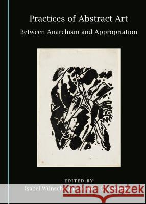 Practices of Abstract Art: Between Anarchism and Appropriation Wiebke Gronemeyer, Isabel Wünsche 9781443897341