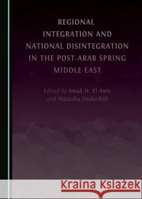 Regional Integration and National Disintegration in the Post-Arab Spring Middle East Imad H. El-Anis Natasha Underhill 9781443897600 Cambridge Scholars Publishing